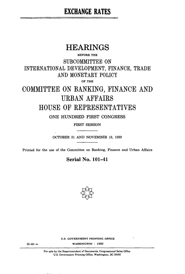 handle is hein.cbhear/cbhearings5145 and id is 1 raw text is: EXCHANGE RATES

HEARINGS
BEFORE THE
SUBCOMMITTEE ON
INTERNATIONAL DEVELOPMENT, FINANCE, TRADE
AND MONETARY POLICY
OF THE
COMMITTEE ON BANKING, FINANCE AND
URBAN AFFAIRS
HOUSE OF REPRESENTATIVES
ONE HUNDRED FIRST CONGRESS
FIRST SESSION
OCTOBER 31 AND NOVEMBER 16, 1989
Printed for the use of the Committee on Banking, Finance and Urban Affairs
Serial No. 101-41

U.S. GOVERNMENT PRINTING OFFICE
WASHINGTON : 1990

23-501 -

For sale by the Superintendent of Documents, Congressional Sales Office
U.S. Government Printing Office, Washington, DC 20402


