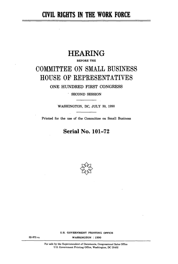 handle is hein.cbhear/cbhearings5176 and id is 1 raw text is: CIVIL RIGHTS IN THE WORK FORCE

HEARING
BEFORE THE
COMMITTEE ON SMALL BUSINESS
HOUSE OF IREPRESENTATIVES
ONE HUNDRED FIRST CONGRESS
' SECOND SESSION
WASHINGTON, DC, JULY 30, 1990
Printed for the use of the Committee on Small Business
Serial No. 101-72

U.S. GOVERNMENT PRINTING OFFICE
WASHINGTON : 1990

32-975 ±

For sale by the Superintendent of Documents, Congressional Sales Office
U.S. Government Printing Office, Washington, DC 20402


