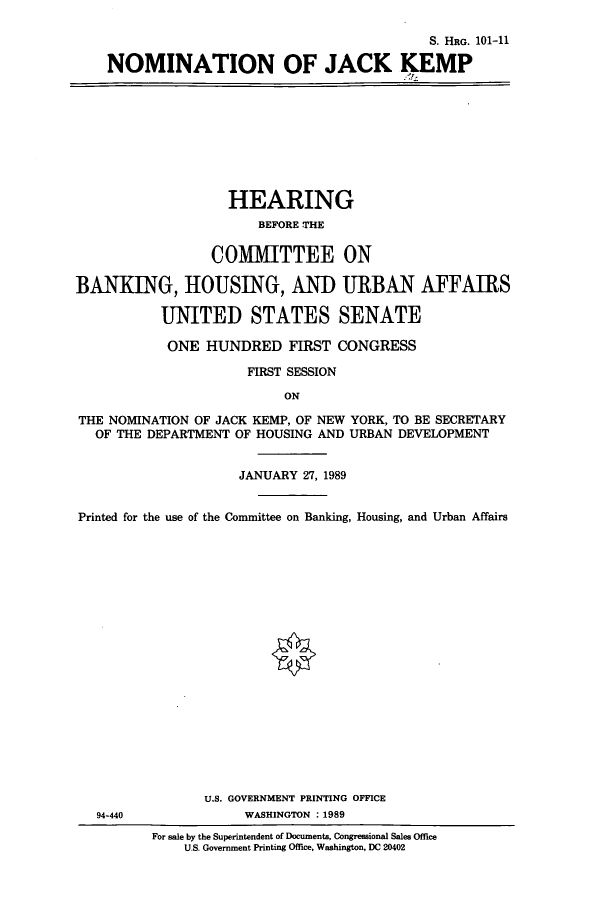handle is hein.cbhear/cbhearings5245 and id is 1 raw text is: S. HRG. 101-11
NOMINATION OF JACK KEMP

HEARING
BEFORE THE
COMITTEE ON
BANKING, HOUSING, AND URBAN AFFAIRS
UNITED STATES SENATE
ONE HUNDRED FIRST CONGRESS
FIRST SESSION
ON
THE NOMINATION OF JACK KEMP, OF NEW YORK, TO BE SECRETARY
OF THE DEPARTMENT OF HOUSING AND URBAN DEVELOPMENT
JANUARY 27, 1989
Printed for the use of the Committee on Banking, Housing, and Urban Affairs
U.S. GOVERNMENT PRINTING OFFICE
94-440              WASHINGTON : 1989
For sale by the Superintendent of Documents, Congressional Sales Office
U.S. Government Printing Office, Washington, DC 20402


