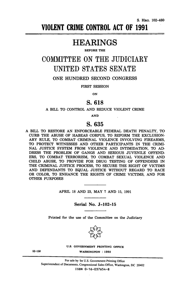 handle is hein.cbhear/cbhearings5374 and id is 1 raw text is: S. HRG. 102-480
VIOLENT CRIME CONTROL ACT OF 1991
HEARINGS
BEFORE THE
COMMITTEE ON THE JUDICIARY
UNITED STATES SENATE
ONE HUNDRED SECOND CONGRESS
FIRST SESSION
ON
S. 618
A BILL TO CONTROL AND REDUCE VIOLENT CRIME
AND
S. 635
A BILL TO RESTORE AN ENFORCEABLE FEDERAL DEATH PENALTY, TO
CURB THE ABUSE OF HABEAS CORPUS, TO REFORM THE EXCLUSION-
ARY RULE, TO COMBAT CRIMINAL VIOLENCE INVOLVING FIREARMS,
TO PROTECT WITNESSES AND OTHER PARTICIPANTS IN THE CRIMI-
NAL JUSTICE SYSTEM FROM VIOLENCE AND INTIMIDATION, TO AD-
DRESS THE PROBLEM OF GANGS AND SERIOUS JUVENILE OFFEND-
ERS, TO COMBAT TERRORISM, TO COMBAT SEXUAL VIOLENCE AND
CHILD ABUSE, TO PROVIDE FOR DRUG TESTING OF OFFENDERS IN
THE CRIMINAL JUSTICE PROCESS, TO SECURE THE RIGHT OF VICTIMS
AND DEFENDANTS TO EQUAL JUSTICE WITHOUT REGARD TO RACE
OR COLOR, TO ENHANCE THE RIGHTS OF CRIME VICTIMS, AND FOR
OTHER PURPOSES
APRIL 18 AND 23, MAY 7 AND 15, 1991
Serial No. J-102-15
Printed for the use of the Committee on the Judiciary
U.S. GOVERNMENT PRINTING OFFICE

52-150

WASHINGTON : 1992

For sale by 'he U.S. Government Printing Office
Superintendent of Documents, Congressional Sales Office, Washington, DC 20402
ISBN 0-16-037654-8


