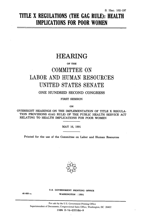 handle is hein.cbhear/cbhearings5399 and id is 1 raw text is: S. HRG. 102-197
TITLE X REGULATIONS (THE GAG RULE): HEALTH
IMPLICATIONS FOR POOR WOMEN

HEARING
OF THE
COMMITTEE ON
LABOR AND HUMAN RESOURCES
UNITED STATES SENATE
ONE HUNDRED SECOND CONGRESS
FIRST SESSION
ON
OVERSIGHT HEARINGS ON THE IMPLEMENTATION OF TITLE X REGULA-
TION PROVISIONS (GAG RULE) OF THE PUBLIC HEALTH SERVICE ACT
RELATING TO HEALTH IMPLICATIONS FOR POOR WOMEN

MAY 16, 1991

Printed for the use of the Committee on Labor and Human Resources

U.S. GOVERNMENT PRINTING OFFICE
WASHINGTON : 1991

46-669

For sale by the U.S. Government Printing Office
Superintendent of Documents, Congressional Sales Office, Washington, DC 20402
ISBN 0-16-035586-9


