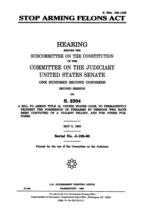handle is hein.cbhear/cbhearings5470 and id is 1 raw text is: S. Ho. 102-1108
STOP ARMING FELONS.ACT
HEARING
BEFORE THE
SUBCOM1IITTEE ON THE CONSTITUTION
OF THE
COMMITTEE ON THE JUDICIARY
UNITED STATES SENATE
ONE HUNDRED SECOND CONGRESS
SECOND SESSION
ON
S. 2304
A BILL TO AMEND TITLE 18, UNITED STATES CODE, TO PERMANENTLY
PROHIBIT THE POSSESSION OF FIREARMS BY PERSONS WHO HAVE
BEEN CONVICTED OF A VIOLENT FELONY, AND FOR OTHER PUR-
POSES
MAY 5, 1992
Serial No. J-102-63
Printed for the use of the Committee on the Judiciary
U.S. GOVERNMENT PRINTING OFFICE
70-240              WASHINGTON : 199
For sale by the U.S. Government Printing Office
Superintendent of Documents, Congressional Sales Office, Washington, DC 20402
ISBN 0-16-041245-5


