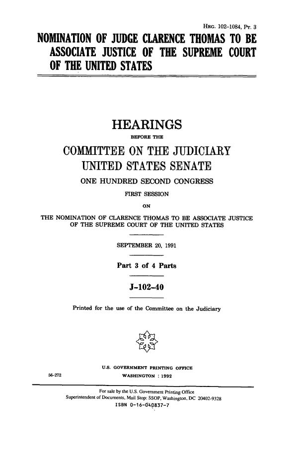 handle is hein.cbhear/cbhearings5479 and id is 1 raw text is: HRG. 102-1084, Pr. 3
NOMINATION OF JUDGE CLARENCE THOMAS TO BE
ASSOCIATE JUSTICE OF THE SUPREME COURT
OF THE UNITED STATES
HEARINGS
BEFORE THE
COMMITTEE ON THE JUDICIARY
UNITED STATES SENATE
ONE HUNDRED SECOND CONGRESS
FIRST SESSION
ON
THE NOMINATION OF CLARENCE THOMAS TO BE ASSOCIATE JUSTICE
OF THE SUPREME COURT OF THE UNITED STATES
SEPTEMBER 20, 1991
Part 3 of 4 Parts
J-102-40
Printed for the use of the Committee on the Judiciary
U.S. GOVERNMENT PRINTING OFFICE
56-272              WASHINGTON : 1992
For sale by the U.S. Government Printing Office
Superintendent of Documents, Mail Stop: SSOP, Washington, DC 20402-9328
ISBN 0-16-040837-7


