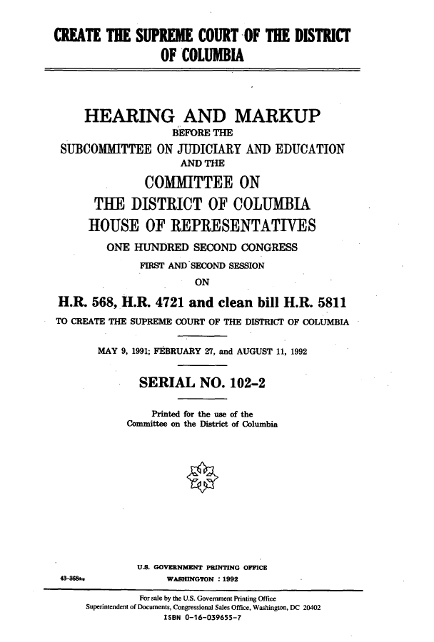 handle is hein.cbhear/cbhearings5525 and id is 1 raw text is: CREATE THE SUPREME COURT OF THE DISTRICT
OF COLUMBIA
HEARING AND MARKUP
BEFORE THE
SUBCOMMITTEE ON JUDICIARY AND EDUCATION
AND THE
COMMITTEE ON
THE DISTRICT OF COLUMBIA
HOUSE OF REPRESENTATIES
ONE HUNDRED SECOND CONGRESS
FIRST AND SECOND SESSION
ON
H.R. 568, H.R. 4721 and clean bill H.R. 5811
TO CREATE THE SUPREME COURT OF THE DISTRICT OF COLUMBIA
MAY 9, 1991; FEBRUARY 27, and AUGUST 11, 1992
SERIAL NO. 102-2
Printed for the use of the
Committee on the District of Columbia
U.S. GOVERNMENT PRINTING OFFICE
4-368m=;          WASHINGTON : 1992
For sale by the U.S. Government Printing Office
Superintendent of Documents, Congressional Sales Office, Washington, DC 20402
ISBN 0-16-039655-7


