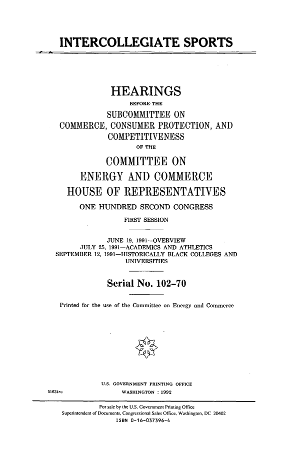 handle is hein.cbhear/cbhearings5562 and id is 1 raw text is: INTERCOLLEGIATE SPORTS

HEARINGS
BEFORE- THE
SUBCOMMITTEE ON
COMMERCE, CONSUMER PROTECTION, AND
COMPETITIVENESS
OF THE
COMMITTEE ON
ENERGY AND COMMERCE
HOUSE OF REPRESENTATIVES
ONE HUNDRED SECOND CONGRESS
FIRST SESSION
JUNE 19, 1991-OVERVIEW
JULY 25, 1991-ACADEMICS AND ATHLETICS
SEPTEMBER 12, 1991-HISTORICALLY BLACK COLLEGES AND
UNIVERSITIES
Serial No. 102-70
Printed for the use of the Committee on Energy and Commerce
U.S. GOVERNMENT PRINTING OFFICE
51624=               WASHINGTON : 1992
For sale by the U.S. Government Printing Office
Superintendent of Documents, Congressional Sales Office. Washington, DC 20402
ISBN 0-16-037396-4



