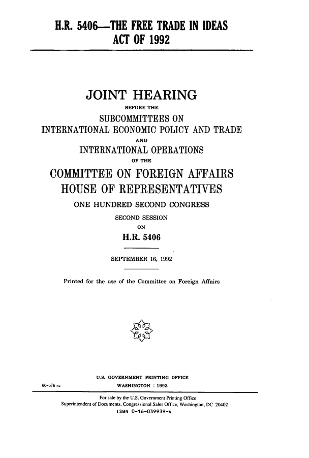 handle is hein.cbhear/cbhearings5638 and id is 1 raw text is: H.R. 5406--THE FREE TRADE IN IDEAS
ACT OF 1992

JOINT HEARING
BEFORE THE
SUBCOMMITTEES ON
INTERNATIONAL ECONOMIC POLICY AND TRADE
AND
INTERNATIONAL OPERATIONS
OF THE
COMMITTEE ON FOREIGN AFFAIRS
HOUSE OF REPRESENTATIVES
ONE HUNDRED SECOND CONGRESS
SECOND SESSION
ON
H.R. 5406

SEPTEMBER 16, 1992
Printed for the use of the Committee on Foreign Affairs
U.S. GOVERNMENT PRINTING OFFICE
WASHINGTON : 1993

60-576 =

For sale by the U.S. Government Printing Office
Superintendent of Documents, Congressional Sales Office, Washington, DC 20402
ISBN 0-16-039939-4


