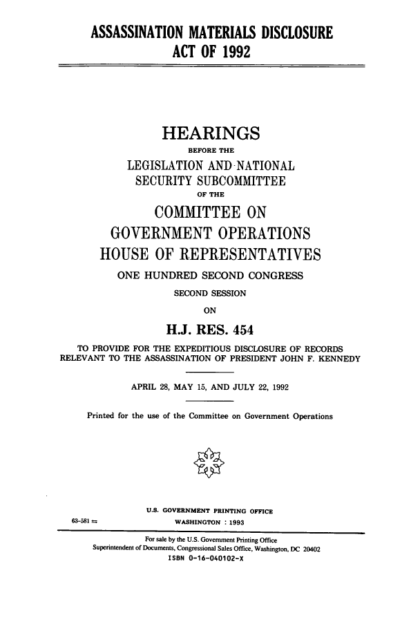handle is hein.cbhear/cbhearings5673 and id is 1 raw text is: ASSASSINATION MATERIALS DISCLOSURE
ACT OF 1992
HEARINGS
BEFORE THE
LEGISLATION AND-NATIONAL
SECURITY SUBCOMMITTEE
OF THE
COMMITTEE ON
GOVERNMENT OPERATIONS
HOUSE OF REPRESENTATIVES
ONE HUNDRED SECOND CONGRESS
SECOND SESSION
ON
H.J. RES. 454
TO PROVIDE FOR THE EXPEDITIOUS DISCLOSURE OF RECORDS
RELEVANT TO THE ASSASSINATION OF PRESIDENT JOHN F. KENNEDY
APRIL 28, MAY 15, AND JULY 22, 1992
Printed for the use of the Committee on Government Operations
U.S. GOVERNMENT PRINTING OFFICE
63-581             WASHINGTON : 1993
For sale by the U.S. Government Printing Office
Superintendent of Documents, Congressional Sales Office, Washington, DC 20402
ISBN 0-16-040102-X



