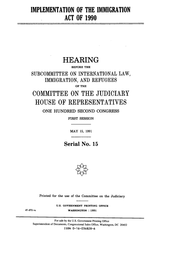 handle is hein.cbhear/cbhearings5728 and id is 1 raw text is: IMPLEMENTATION OF THE IMMIGRATION
ACT OF 1990
HEARING
BEFORE THE
SUBCOMMITTEE ON INTERNATIONAL LAW,
IMMIGRATION, AND REFUGEES
OF THE
COMMITTEE ON THE JUDICIARY
HOUSE OF REPRESENTATIVES
ONE HUNDRED SECOND CONGRESS
FIRST SESSION
MAY 15, 1991
Serial No. 15
Printed for the use of the Committee on the Judiciary
U.S. GOVERNMENT PRINTING OFFICE
47-675               WASHINGTON : 1991
For sale by the U.S. Government Printing Office
Superintendent of Documents, Congressional Sales Office, Washington, DC 20402
ISBN 0-16-036828-6


