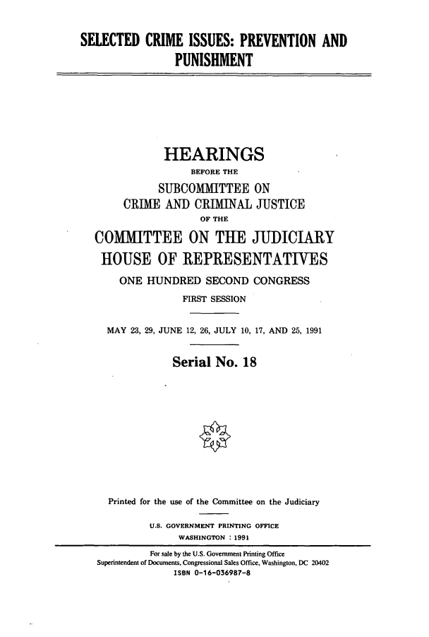 handle is hein.cbhear/cbhearings5732 and id is 1 raw text is: SELECTED CRIME ISSUES: PREVENTION AND
PUNISHMENT

HEARINGS
BEFORE THE
SUBCOMMITTEE ON
CRIME AND CRIMINAL JUSTICE
OF THE
COMMITTEE ON THE JUDICIARY
HOUSE OF IREPIRESENTATIVES
ONE HUNDRED SECOND CONGRESS
FIRST SESSION
MAY 23, 29, JUNE 12, 26, JULY 10, 17, AND 25, 1991
Serial No. 18
Printed for the use of the Committee on the Judiciary
U.S. GOVERNMENT PRINTING OFFICE
WASHINGTON : 1991
For sale by the U.S. Government Printing Office
Superintendent of Documents, Congressional Sales Office, Washington, DC 20402
ISBN 0-16-036987-8


