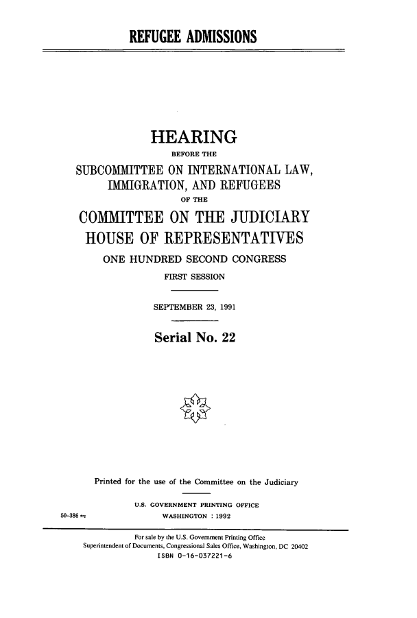 handle is hein.cbhear/cbhearings5736 and id is 1 raw text is: REFUGEE ADMISSIONS
HEARING
BEFORE THE
SUBCOMMITTEE ON INTERNATIONAL LAW,
IMMIGRATION, AND REFUGEES
OF THE
COMMITTEE ON TUE JUDICIARY
HOUSE OF REPRESENTATIVES
ONE HUNDRED SECOND CONGRESS
FIRST SESSION
SEPTEMBER 23, 1991
Serial No. 22
Printed for the use of the Committee on the Judiciary
U.S. GOVERNMENT PRINTING OFFICE
50-386                 WASHINGTON :1992
For sale by the U.S. Government Printing Office
Superintendent of Documents, Congressional Sales Office, Washington, DC 20402
ISBN 0-16-037221-6


