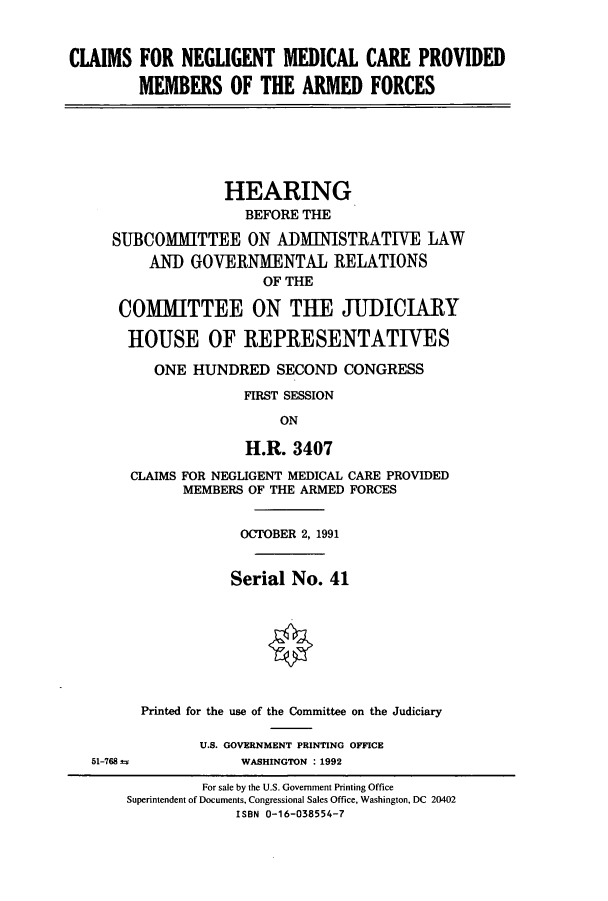handle is hein.cbhear/cbhearings5754 and id is 1 raw text is: CLAIMS FOR NEGLIGENT MEDICAL CARE PROVIDED
MEMBERS OF THE ARMED FORCES

HEARING
BEFORE THE
SUBCOMMITTEE ON ADMINISTRATIVE LAW
AND GOVERNMENTAL RELATIONS
OF THE
COMMITTEE ON THE JUDICIARY
HOUSE OF REPRESENTATIVES
ONE HUNDRED SECOND CONGRESS
FIRST SESSION
ON
H.R. 3407

CLAIMS FOR NEGLIGENT MEDICAL CARE PROVIDED
MEMBERS OF THE ARMED FORCES
OCTOBER 2, 1991
Serial No. 41
Printed for the use of the Committee on the Judiciary
U.S. GOVERNMENT PRINTING OFFICE
51-768                     WASHINGTON : 1992
For sale by the U.S. Government Printing Office
Superintendent of Documents, Congressional Sales Office, Washington, DC 20402
ISBN 0-16-038554-7


