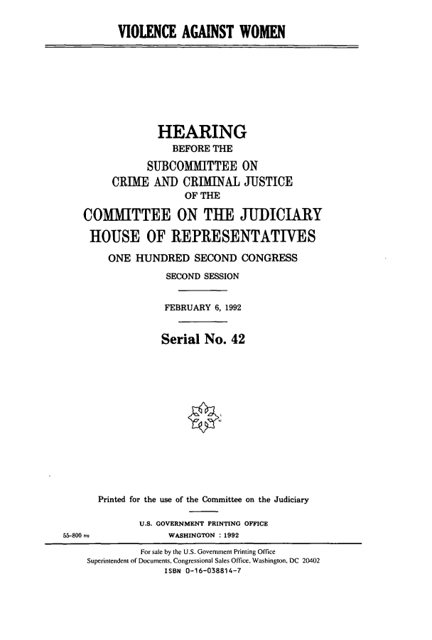 handle is hein.cbhear/cbhearings5755 and id is 1 raw text is: VIOLENCE AGAINST WOMEN

HEARING
BEFORE THE
SUBCOMMITTEE ON
CRIME AND CRIMINAL JUSTICE
OF THE
COMIHTTEE ON THE JUDICIARY
HOUSE OF REPRESENTATIVES
ONE HUNDRED SECOND CONGRESS
SECOND SESSION
FEBRUARY 6, 1992
Serial No. 42
§&k

Printed for the use of the Committee on the Judiciary
U.S. GOVERNMENT PRINTING OFFICE
WASHINGTON : 1992

55-800 =

For sale by the U.S. Government Printing Office
Superintendent of Documents, Congressional Sales Office, Washington, DC 20402
ISBN 0-16-038814-7


