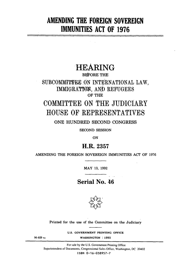 handle is hein.cbhear/cbhearings5758 and id is 1 raw text is: AMENDING THE FOREIGN SOVEREIGN
IMMUNITIES ACT OF 1976
HEARING
BlI'ORE THE
SUBCOMMTTEE ON INTERNATIONAL LAW,
MIMlGRARI'ON, Al) REFUGEES
OF TE
COMMITTEE ON THE JUDICIARY
HOUSE OF REPRESENTATIVES
ONE HUNDRED SECOND CONGRESS
SECOND SESSION
ON
H.R. 2357
AMENDING THE FOREIGN SOVEREIGN IMMUNITIES ACT OF 1976
MAY 13, 1992
Serial No. 46
Printed for the use of the Committee on the Judiciary
U.S. GOVERNMENT PRINTING OFFICE
56-829              WASHINGTON : 1992
For sale by the U.S. Government Printing Office
Superintendent of Documents, Congressional Sales Office, Washington, DC 20402
ISBN 0-16-038957-7


