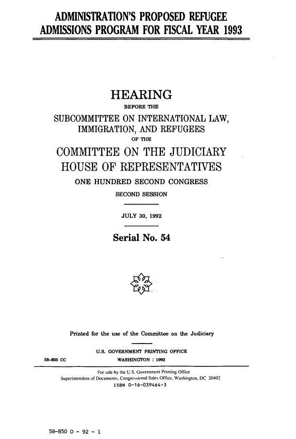 handle is hein.cbhear/cbhearings5767 and id is 1 raw text is: ADMINISTRATION'S PROPOSED REFUGEE
ADMISSIONS PROGRAM FOR FISCAL YEAR 1993
HEARING
BEFORE THE
SUBCOMMITTEE ON INTERNATIONAL LAW,
IMMIGRATION, AND REFUGEES
OF THE
COMMITTEE ON THE JUDICIARY
HOUSE OF REPRESENTATIVES
ONE HUNDRED SECOND CONGRESS
SECOND SESSION
JULY 30, 1992
Serial No. 54
Printed for the use of the Committee on the Judiciary
U.S. GOVERNMENT PRINTING OFFICE
58-850 CC           WASHINGTON : 1992
For sale by the U.S. Government Printing Office
Superintendent of Documents, Congressional Sales Office, Washington, DC 20402
ISBN 0-16-039464-3

58-850 0 - 92 - 1



