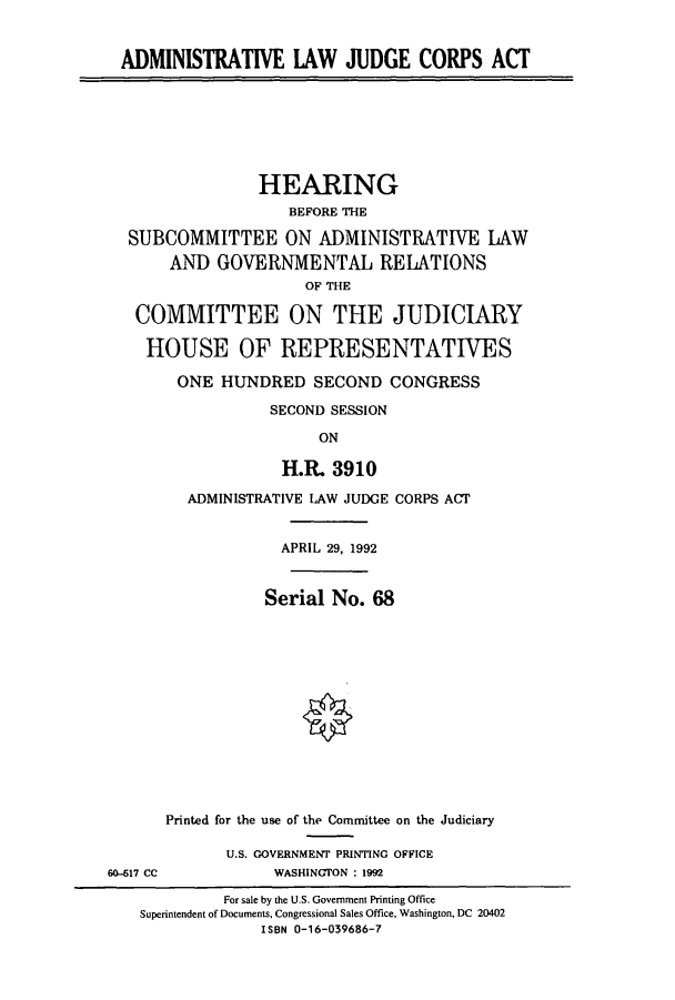 handle is hein.cbhear/cbhearings5773 and id is 1 raw text is: ADMINISTRATIVE IAW JUDGE CORPS ACT
HEARING
BEFORE THE
SUBCOMMITTEE ON ADMINISTRATIVE LAW
AND GOVERNMENTAL RELATIONS
OF THE
COMMITTEE ON THE JUDICIARY
HOUSE OF REPRESENTATIVES
ONE HUNDRED SECOND CONGRESS
SECOND SESSION
ON
H.R. 3910
ADMINISTRATIVE LAW JUDGE CORPS ACT
APRIL 29, 1992
Serial No. 68
Printed for the use of the Committee on the Judiciary
U.S. GOVERNMENT PRINTING OFFICE
6-517 CC            WASHINGTON : 1992
For sale by the U.S. Government Printing Office
Superintendent of Documents, Congressional Sales Office, Washington, DC 20402
ISBN 0-16-039686-7


