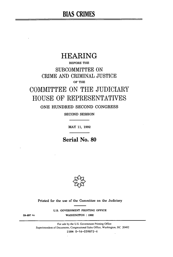 handle is hein.cbhear/cbhearings5784 and id is 1 raw text is: BIAS CRIMES
HEARING
BEFORE THE
SUBCOMMITTEE ON
CRIME AND CRIMINAL JUSTICE
OF THE
COMMITTEE ON THE JUDICIARY
HOUSE OF REPRESENTATIVES
ONE HUNDRED SECOND CONGRESS
SECOND SESSION
MAY 11, 1992
Serial No. 80
Printed for the use of the Committee on the Judiciary
U.S. GOVERNMENT PRINTING OFFICE
59-897                WASHINGTON : 1992
For sale by the U.S. Government Printing Office
Superintendent of Documents, Congressional Sales Office, Washington, DC 20402
ISBN 0-16-039872-X


