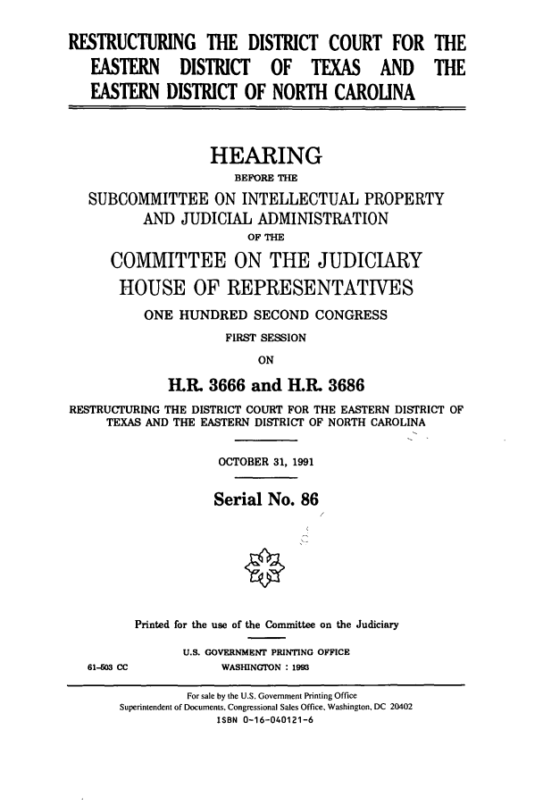 handle is hein.cbhear/cbhearings5791 and id is 1 raw text is: RESTRUCTURING THE DISTRICT COURT FOR THE
EASTERN DISTRICT OF TEXAS AND THE
EASTERN DISTRICT OF NORTH CAROLINA
HEARING
BEFORE THE
SUBCOMMITTEE ON INTELLECTUAL PROPERTY
AND JUDICIAL ADMINISTRATION
OF THE
COMMITTEE ON THE JUDICIARY
HOUSE OF REPRESENTATIVES
ONE HUNDRED SECOND CONGRESS
FIRST SESSION
ON
H.R. 3666 and H.R. 3686
RESTRUCTURING THE DISTRICT COURT FOR THE EASTERN DISTRICT OF
TEXAS AND THE EASTERN DISTRICT OF NORTH CAROLINA
OCTOBER 31, 1991
Serial No. 86
Printed for the use of the Committee on the Judiciary
U.S. GOVERNMENT PRINTING OFFICE
61-603 CC           WASHINGTON : 1993
For sale by the U.S. Government Printing Office
Superintendent of Documents. Congressional Sales Office. Washington, DC 20402
ISBN 0-16-040121-6



