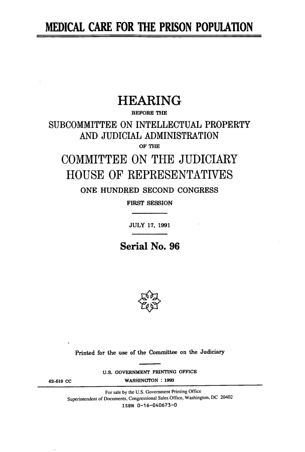 handle is hein.cbhear/cbhearings5794 and id is 1 raw text is: MEDICAL CARE FOR THE PRISON POPUIATION

HEARING
BEFORE THE
SUBCOMMITTEE ON INTELLECTUAL PROPERTY
AND JUDICIAL ADMINISTRATION
OF THE
COMMITTEE ON THE JUDICIARY
HOUSE OF REPRESENTATIVES
ONE HUNDRED SECOND CONGRESS
FIRST SESSION
JULY 17, 1991
Serial No. 96
Printed for the use of the Committee on the Judiciary

62-Z19 CC

U.S. GOVERNMENT PRINTING OFFICE
WASHINGTON : 1993

For sale by the U.S. Government Printing Office
Superintendent of Documents, Congressional Sales Office, Washington, DC 20402
ISBN 0-16-040673-0


