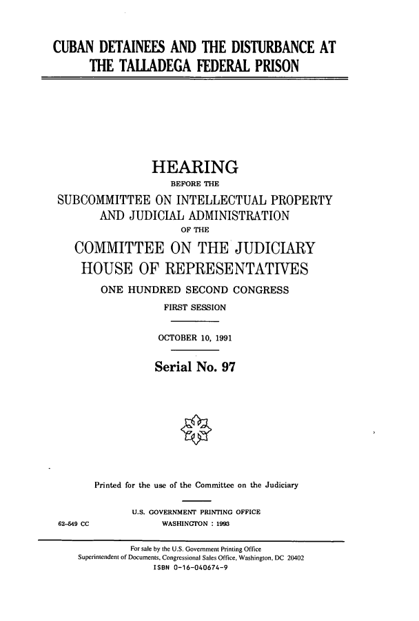 handle is hein.cbhear/cbhearings5797 and id is 1 raw text is: CUBAN DETAINEES AND THE DISTURBANCE AT
THE TALLADEGA FEDERAL PRISON

HEARING
BEFORE THE
SUBCOMMITTEE ON INTELLECTUAL PROPERTY
AND JUDICIAL ADMINISTRATION
OF THE
COMMITTEE ON THE JUDICIARY
HOUSE OF REPRESENTATIVES
ONE HUNDRED SECOND CONGRESS
FIRST SESSION
OCTOBER 10, 1991
Serial No. 97
Printed for the use of the Committee on the Judiciary

62-549 CC

U.S. GOVERNMENT PRINTING OFFICE
WASHINGTON : 1993

For sale by the U.S. Government Printing Office
Superintendent of Documents, Congressional Sales Office, Washington, DC 20402
ISBN 0-16-040674-9


