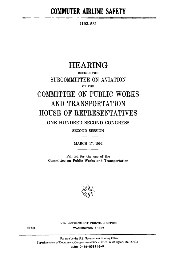handle is hein.cbhear/cbhearings5848 and id is 1 raw text is: COMMUTER AIRLINE SAFETY
(102-53)
HEARING
BEFORE THE
SUBCOMMITTEE ON AVIATION
OF THE
COMMITTEE ON PUBLIC WORKS
AND TRANSPORTATION
HOUSE OF REPRESENTATIVES
ONE HUNDRED SECOND CONGRESS

SECOND SESSION
MARCH 17, 1992
Printed for the use of the
Committee on Public Works and Transportation
U.S. GOVERNMENT PRINTING OFFICE
WASHINGTON : 1992

55-871

For sale by the U.S. Government Printing Office
Superintendent of Documents, Congressional Sales Office, Washington, DC 20402
ISBN 0-16-038746-9


