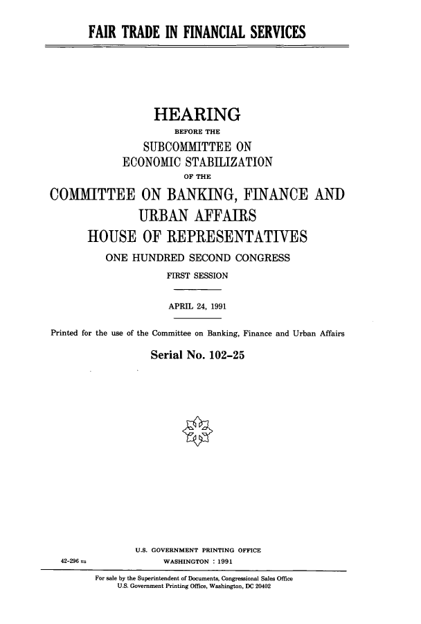 handle is hein.cbhear/cbhearings5853 and id is 1 raw text is: FAIR TRADE IN FINANCIAL SERVICES

HEARING
BEFORE THE
SUBCOMMITTEE ON
ECONOMIC STABLIZATION
OF THE
COMITTEE ON BANKING, FINANCE AND
URBAN AFFAIRS
HOUSE OF REPRESENTATIVES
ONE HUNDRED SECOND CONGRESS
FIRST SESSION
APRIL 24, 1991
Printed for the use of the Committee on Banking, Finance and Urban Affairs
Serial No. 102-25

U.S. GOVERNMENT PRINTING OFFICE
WASHINGTON : 1991

42-296 =

For sale by the Superintendent of Documents, Congressional Sales Office
U.S. Government Printing Office, Washington, DC 20402


