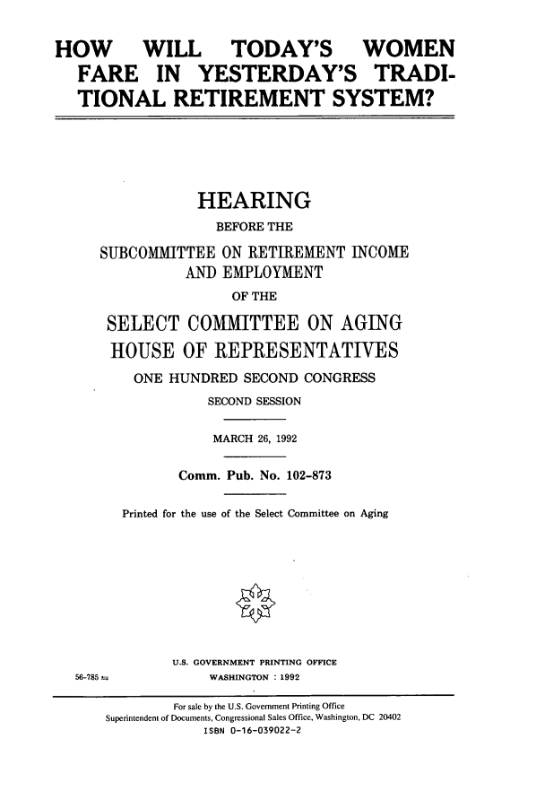 handle is hein.cbhear/cbhearings5897 and id is 1 raw text is: HOW WILL TODAY'S WOMEN
FARE IN YESTERDAY'S TRADI-
TIONAL RETIREMENT SYSTEM?
HEARING
BEFORE THE
SUBCOMMITTEE ON RETIREMENT INCOME
AND EMPLOYMENT
OF THE
SELECT COMMITTEE ON AGING
HOUSE OF REPRESENTATIVES
ONE HUNDRED SECOND CONGRESS
SECOND SESSION
MARCH 26, 1992
Comm. Pub. No. 102-873
Printed for the use of the Select Committee on Aging
U.S. GOVERNMENT PRINTING OFFICE
56-785--         WASHINGTON : 1992
For sale by the U.S. Government Printing Office
Superintendent of Documents, Congressional Sales Office, Washington, DC 20402
ISBN 0-16-039022-2


