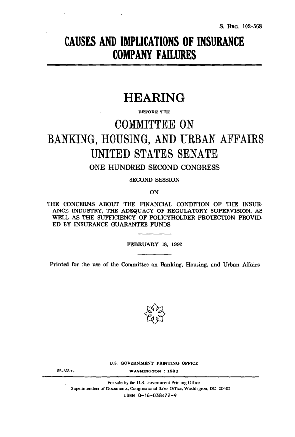 handle is hein.cbhear/cbhearings6041 and id is 1 raw text is: S. HRG. 102-568

CAUSES AND IMPUCATIONS OF INSURANCE
COMPANY FAILURES
HEARING
BEFORE THE
COMMITTEE ON
BANKING, HOUSING, AND URBAN AFFAIRS
UNITED STATES SENATE
ONE HUNDRED SECOND CONGRESS
SECOND SESSION
ON
THE CONCERNS ABOUT THE FINANCIAL CONDITION OF THE INSUR-
ANCE INDUSTRY, THE ADEQUACY OF REGULATORY SUPERVISION, AS
WELL AS THE SUFFICIENCY OF POLICYHOLDER PROTECTION PROVID-
ED BY INSURANCE GUARANTEE FUNDS
FEBRUARY 18, 1992
Printed for the use of the Committee on Banking, Housing, and Urban Affairs
U.S. GOVERNMENT PRINTING OFFICE
52-563 t           WASHINGTON : 1992
For sale by the U.S. Government Printing Office
Superintendent of Documents, Congressional Sales Office, Washington, DC 20402
ISBN 0-16-038472-9


