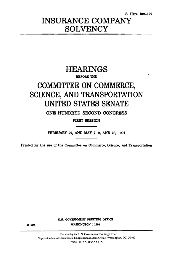 handle is hein.cbhear/cbhearings6054 and id is 1 raw text is: S. HRG. 102-127
INSURANCE COMPANY
SOLVENCY

HEARINGS
BEFORE THE
COMMITTEE ON COMMERCE,
SCIENCE, AND TRANSPORTATION
UNITED STATES SENATE
ONE HUNDRED SECOND CONGRESS
FIRST SESSION
FEBRUARY 27, AND MAY 7, 9, AND 23, 1991
Printed for the use of the Committee on Commerce, Science, and Transportation

U.S. GOVERNMENT PRINTING OFFICE
WASHINGTON : 1991

44-209

For sale by the U.S. Government Printing Office
Superintendent of Documents, Congressional Sales Office, Washington, DC 20402
ISBN 0-16-035333-5


