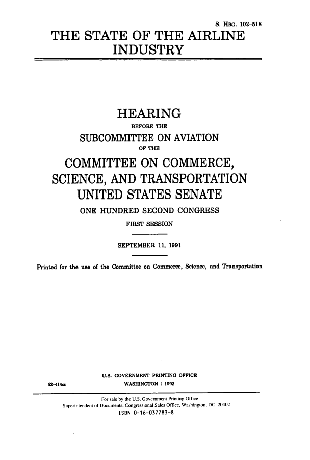 handle is hein.cbhear/cbhearings6069 and id is 1 raw text is: S. HRG. 102-518
THE STATE OF THE AIRLINE
INDUSTRY
HEARING
BEFORE THE
SUBCOMMITTEE ON AVIATION
OF THE
COMMITTEE ON COMMERCE,
SCIENCE, AND TRANSPORTATION
UNITED STATES SENATE
ONE HUNDRED SECOND CONGRESS
FIRST SESSION
SEPTEMBER 11, 1991
Printed for the use of the Committee on Commerce, Science, and Transportation
U.S. GOVERNMENT PRINTING OFFICE
52-414cc             WASHINGTON : 19
For sale by the U.S. Government Printing Office
Superintendent of Documents, Congressional Sales Office, Washington, DC 20402
ISBN 0-16-037783-8


