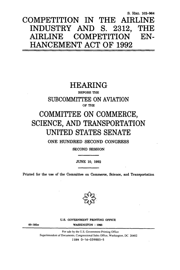 handle is hein.cbhear/cbhearings6092 and id is 1 raw text is: S. HRG. 102--964
COMPETITION IN THE AIRLINE
INDUSTRY AND S. 2312, THE
AIRLINE         COMPETITION              EN-
HANCEMENT ACT OF 1992
HEARING
BEPORE THE
SUBCOMMITTEE ON AVIATION
OF THE
COMMITTEE ON COMMERCE,
SCIENCE, AND TRANSPORTATION
UNITED STATES SENATE
ONE HUNDRED SECOND CONGRESS
SECOND SESSION
JUNE 10, 1992
Printed for the use of the Committee on Commerce, Science, and Transportation
U.S. GOVERNMENT PRINTING OFFICE
60-1850C         WASIHNGTON : 199
For sale by the U.S. Government Printing Office
Superintendent of Documents, Congressional Sales Office, Washington, DC 20402
ISBN 0-16-039883-5


