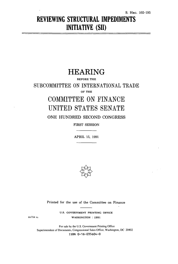 handle is hein.cbhear/cbhearings6141 and id is 1 raw text is: S. HRo. 102-195
REVIEWING STRUCTURAL IMPEDIMENTS
INITIATIVE (SII)

HEARING
BEFORE THE
SUBCOMAITTEE ON INTERNATIONAL TIRADE
OF THE
COMMITTEE ON FINANCE
UNITED STATES SENATE
ONE HUNDRED SECOND CONGRESS
FIRST SESSION
APRIL 15, 1991

Printed for the use of the Committee on Finance
U.S. GOVERNMENT PRINTING OFFICE
WASHINGTON : 1991

For sale by the U.S. Government Printing Office
Superintendent of Documents, Congressional Sales Office, Washington, DC 20402
ISBN 0-16-035604-0

44-754


