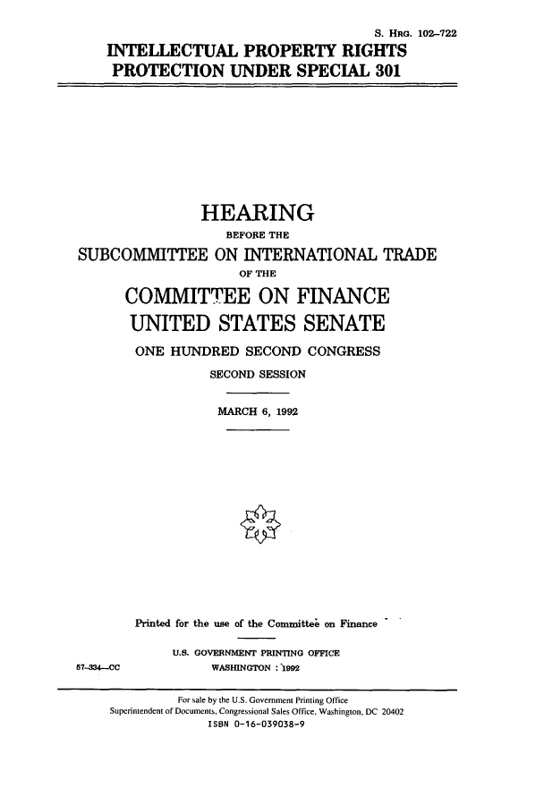 handle is hein.cbhear/cbhearings6166 and id is 1 raw text is: S. HRG. 102-722
INTELLECTUAL PROPERTY RIGHTS
PROTECTION UNDER SPECIAL 301

HEARING
BEFORE THE
SUBCOMMITLTEE ON INTERNATIONAL TRADE
OF THE
COMMITTEE ON FINANCE
UNITED STATES SENATE
ONE HUNDRED SECOND CONGRESS
SECOND SESSION
MARCH 6, 1992
Printed for the use of the Committee on Finance

57-334--C

U.S. GOVERNMENT PRINTING OFFICE
WASIUNGTON : 1992

For sale by the U.S. Government Printing Office
Superintendent of Documents, Congressional Sales Office, Washington, DC 20402
ISBN 0-16-039038-9


