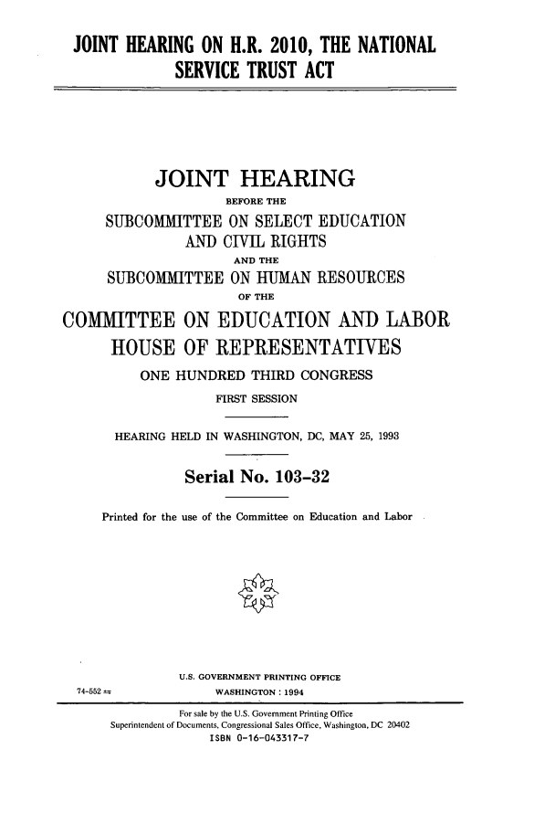 handle is hein.cbhear/cbhearings6175 and id is 1 raw text is: JOINT HEARING ON H.R. 2010, THE NATIONAL
SERVICE TRUST ACT

JOINT HEARING
BEFORE THE
SUBCOMMITTEE ON SELECT EDUCATION
AND CIVIL RIGHTS
AND THE
SUBCOMMITTEE ON HUMAN RESOURCES
OF THE
COMMITTEE ON EDUCATION AND LABOR
HOUSE OF REPRESENTATIVES
ONE HUNDRED THIRD CONGRESS
FIRST SESSION
HEARING HELD IN WASHINGTON, DC, MAY 25, 1993
Serial No. 103-32
Printed for the use of the Committee on Education and Labor

U.S. GOVERNMENT PRINTING OFFICE
WASHINGTON: 1994

74-552

For sale by the U.S. Government Printing Office
Superintendent of Documents, Congressional Sales Office, Washington, DC 20402
ISBN 0-16-043317-7


