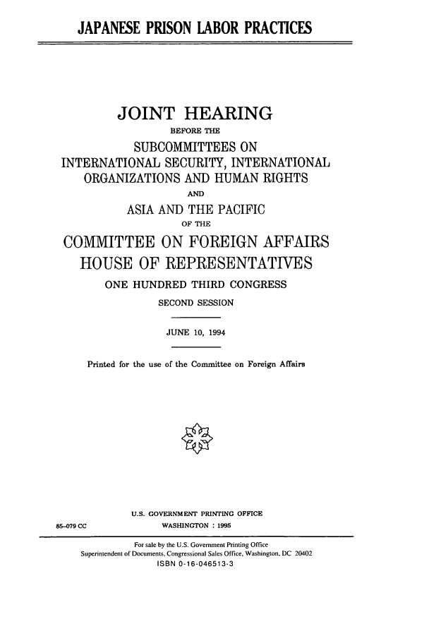 handle is hein.cbhear/cbhearings6221 and id is 1 raw text is: JAPANESE PRISON LABOR PRACTICES

JOINT HEARING
BEFORE THE
SUBCOMMITTEES ON
INTERNATIONAL SECURITY, INTERNATIONAL
ORGANIZATIONS AND HUMAN RIGHTS
ATND
ASIA AND THE PACIFIC
OF THE
COMMITTEE ON FOREIGN AFFAIRS
HOUSE OF REPRESENTATIVES
ONE HUNDRED THIRD CONGRESS
SECOND SESSION
JUNE 10, 1994
Printed for the use of the Committee on Foreign Affairs

U.S. GOVERNMENT PRINTING OFFICE
WASHINGTON : 1995

85-019 CC

For sale by the U.S. Government Printing Office
Superintendent of Documents, Congressional Sales Office, Washington, DC 20402
ISBN 0-16-046513-3


