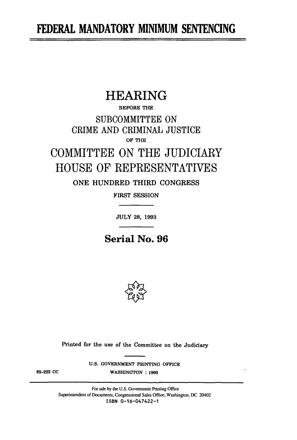 handle is hein.cbhear/cbhearings6229 and id is 1 raw text is: FEDERAL MANDATORY MINIMUM SENTENCING

HEARING
BEFORE THE
SUBCOMMITTEE ON
CRIME AND CRIMINAL JUSTICE
OF THE
COMMITTEE ON THE JUDICIARY
HOUSE OF REPRESENTATIVES
ONE HUNDRED THIRD CONGRESS
FIRST SESSION
JULY 28, 1993
Serial No. 96
Printed for the use of the Committee on the Judiciary

U.S. GOVERNMENT PRINTING OFFICE
WASMNGTON : 1995

92-222 CC

For sale by the U.S. Government Printing Office
Superintendent of Documents, Congressional Sales Office, Washington, DC 20402
ISBN 0-16-047422-1


