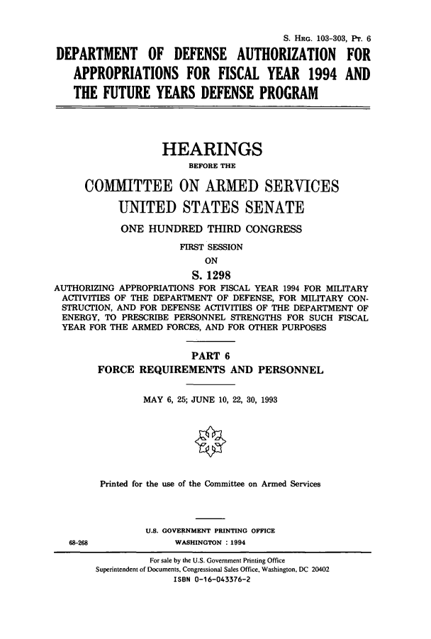 handle is hein.cbhear/cbhearings6260 and id is 1 raw text is: S. HRG. 103-303, Pr. 6
DEPARTMENT OF DEFENSE AUTHORIZATION FOR
APPROPRIATIONS FOR FISCAL YEAR 1994 AND
THE FUTURE YEARS DEFENSE PROGRAM
HEARINGS
BEFORE THE
COMMITTEE ON ARMED SERVICES
UNITED STATES SENATE
ONE HUNDRED THIRD CONGRESS
FIRST SESSION
ON
S. 1298
AUTHORIZING APPROPRIATIONS FOR FISCAL YEAR 1994 FOR MILITARY
ACTIVITIES OF THE DEPARTMENT OF DEFENSE, FOR MILITARY CON-
STRUCTION, AND FOR DEFENSE ACTIVITIES OF THE DEPARTMENT OF
ENERGY, TO PRESCRIBE PERSONNEL STRENGTHS FOR SUCH FISCAL
YEAR FOR THE ARMED FORCES, AND FOR OTHER PURPOSES
PART 6
FORCE REQUIREMENTS AND PERSONNEL
MAY 6, 25; JUNE 10, 22, 30, 1993
Printed for the use of the Committee on Armed Services
U.S. GOVERNMENT PRINTING OFFICE
68-268             WASHINGTON : 1994
For sale by the U.S. Government Printing Office
Superintendent of Documents, Congressional Sales Office, Washington, DC 20402
ISBN 0-16-043376-2


