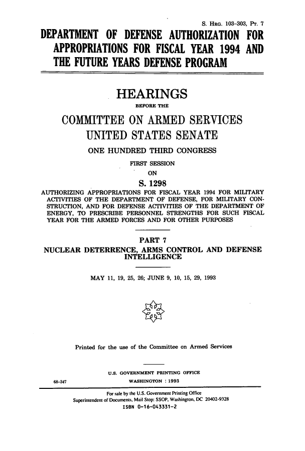handle is hein.cbhear/cbhearings6261 and id is 1 raw text is: S. HRG. 103-303, Pr. 7
DEPARTMENT OF DEFENSE AUTHORIZATION FOR
APPROPRIATIONS FOR FISCAL YEAR 1994 AND
THE FUTURE YEARS DEFENSE PROGRAM
HEARINGS
BEFORE THE
COMMITTEE ON ARMED SERVICES
UNITED STATES SENATE
ONE HUNDRED THIRD CONGRESS
FIRST SESSION
ON
S. 1298
AUTHORIZING APPROPRIATIONS FOR FISCAL YEAR 1994 FOR MILITARY
ACTIVITIES OF THE DEPARTMENT OF DEFENSE, FOR MILITARY CON-
STRUCTION, AND FOR DEFENSE ACTIVITIES OF THE DEPARTMENT OF
ENERGY, TO PRESCRIBE PERSONNEL STRENGTHS FOR SUCH FISCAL
YEAR FOR THE ARMED FORCES AND FOR OTHER PURPOSES
PART 7
NUCLEAR DETERRENCE, ARMS CONTROL AND DEFENSE
INTELLIGENCE
MAY 11, 19, 25, 26; JUNE 9, 10, 15, 29, 1993
Printed for the use of the Committee on Armed Services
U.S. GOVERNMENT PRINTING OFFICE

68-347

WASHINGTON : 1993

For sale by the U.S. Government Printing Office
Superintendent of Documents, Mail Stop: SSOP, Washington, DC 20402-9328
ISBN 0-16-043331-2



