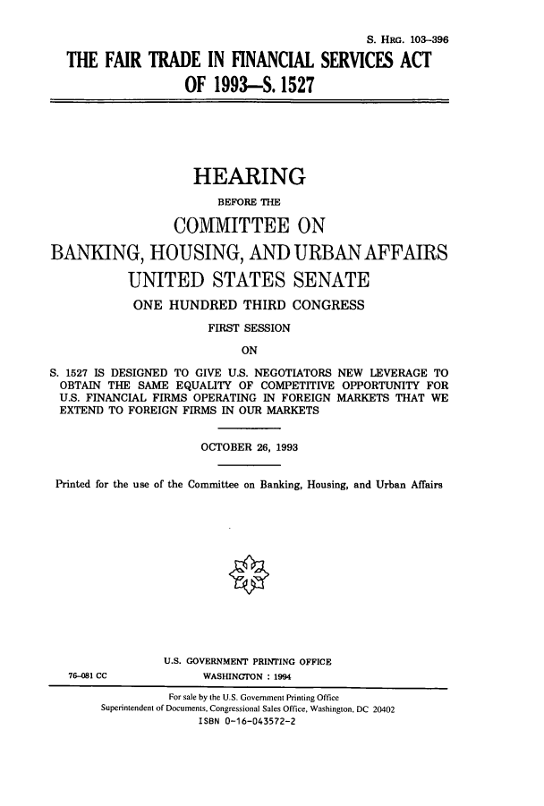 handle is hein.cbhear/cbhearings6279 and id is 1 raw text is: S. HRG. 103-396
THE FAIR TRADE IN FINANCIAL SERVICES ACT
OF 1993-S. 1527
HEARING
BEFORE THE
COMMITTEE ON
BANKING, HOUSING, AND URBANAFFAIRS
UNITED STATES SENATE
ONE HUNDRED THIRD CONGRESS
FIRST SESSION
ON
S. 1527 IS DESIGNED TO GIVE U.S. NEGOTIATORS NEW LEVERAGE TO
OBTAIN THE SAME EQUALITY OF COMPETITIVE OPPORTUNITY FOR
U.S. FINANCIAL FIRMS OPERATING IN FOREIGN MARKETS THAT WE
EXTEND TO FOREIGN FIRMS IN OUR MARKETS
OCTOBER 26, 1993
Printed for the use of the Committee on Banking, Housing, and Urban Affairs
U.S. GOVERNMENT PRINTING OFFICE
76-081 CC           WASHINGTON : 1994
For sale by the U.S. Government Printing Office
Superintendent of Documents, Congressional Sales Office, Washington, DC 20402
ISBN 0-16-043572-2


