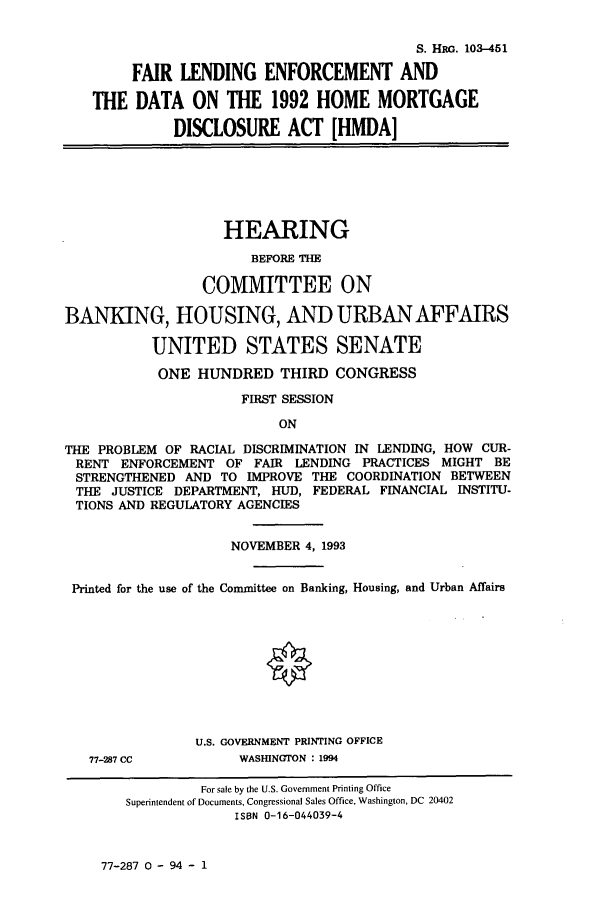 handle is hein.cbhear/cbhearings6282 and id is 1 raw text is: S. HRG. 103-451
FAIR LENDING ENFORCEMENT AND
THE DATA ON THE 1992 HOME MORTGAGE
DISCLOSURE ACT [HMDA]

HEARING
BEFORE THE
COMMITTEE ON
BANKING, HOUSING, AND URBANAFFAIRS
UNITED STATES SENATE
ONE HUNDRED THIRD CONGRESS
FIRST SESSION
ON
THE PROBLEM OF RACIAL DISCRIMINATION IN LENDING, HOW CUR-
RENT ENFORCEMENT OF FAIR LENDING PRACTICES MIGHT BE
STRENGTHENED AND TO IMPROVE THE COORDINATION BETWEEN
THE JUSTICE DEPARTMENT, HUD, FEDERAL FINANCIAL INSTITU-
TIONS AND REGULATORY AGENCIES
NOVEMBER 4, 1993
Printed for the use of the Committee on Banking, Housing, and Urban Affairs
U.S. GOVERNMENT PRINTING OFFICE

77-287 CC

WASHINGTON : 1994

77-287 0 - 94 - 1

For sale by the U.S. Government Printing Office
Superintendent of Documents, Congressional Sales Office, Washington, DC 20402
ISBN 0-16-044039-4



