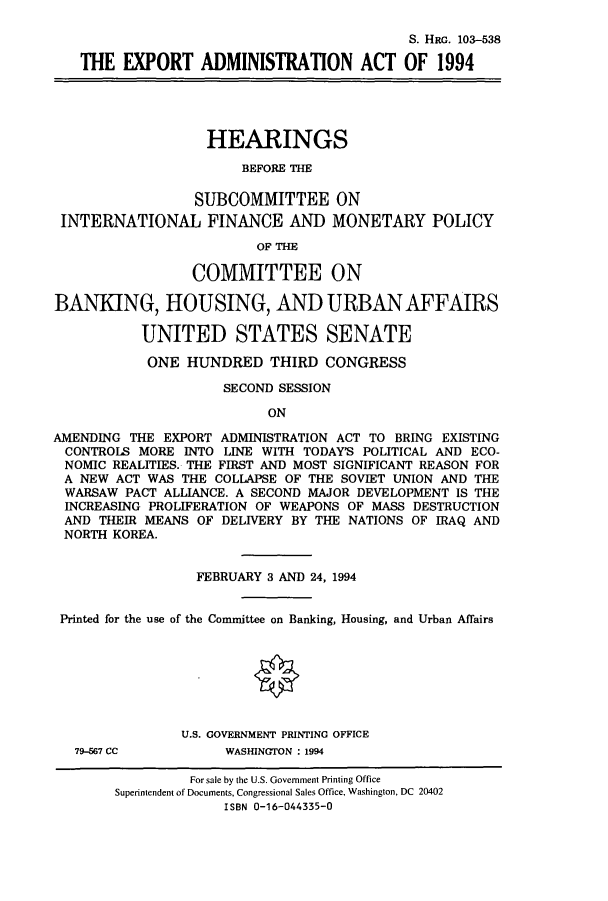 handle is hein.cbhear/cbhearings6286 and id is 1 raw text is: S. HRG. 103-538
THE EXPORT ADMINISTRATION ACT OF 1994
HEARINGS
BEFORE THE
SUBCOMMITTEE ON
INTERNATIONAL FINANCE AND MONETARY POLICY
OF THE
COMMITTEE ON
BANKING, HOUSING, AND URBAN AFFAIRS
UNITED STATES SENATE
ONE HUNDRED THIRD CONGRESS
SECOND SESSION
ON
AMENDING THE EXPORT ADMINISTRATION ACT TO BRING EXISTING
CONTROLS MORE INTO LINE WITH TODAY'S POLITICAL AND ECO-
NOMIC REALITIES. THE FIRST AND MOST SIGNIFICANT REASON FOR
A NEW ACT WAS THE COLLAPSE OF THE SOVIET UNION AND THE
WARSAW PACT ALLIANCE. A SECOND MAJOR DEVELOPMENT IS THE
INCREASING PROLIFERATION OF WEAPONS OF MASS DESTRUCTION
AND THEIR MEANS OF DELIVERY BY THE NATIONS OF IRAQ AND
NORTH KOREA.
FEBRUARY 3 AND 24, 1994
Printed for the use of the Committee on Banking, Housing, and Urban Affairs
U.S. GOVERNMENT PRINTING OFFICE

79-567 CC

WASHINGTON : 1994

For sale by the U.S. Government Printing Office
Superintendent of Documents, Congressional Sales Office, Washington, DC 20402
ISBN 0-16-044335-0


