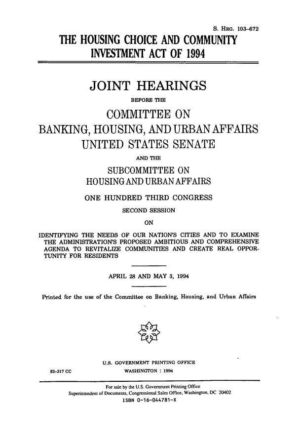 handle is hein.cbhear/cbhearings6302 and id is 1 raw text is: S. HRG. 103--672
THE HOUSING CHOICE AND COMMUNITY
INVESTMENT ACT OF 1994
JOINT HEARINGS
BEFORE THE
COMMITTEE ON
BANKING, HOUSING, AND URBAN AFFAIRS
UNITED STATES SENATE
AND THE
SUBCOMMITTEE ON
HOUSING AND URBAN AFFAIRS
ONE HUNDRED THIRD CONGRESS
SECOND SESSION
ON
IDENTIFYING THE NEEDS OF OUR NATION'S CITIES AND TO EXAMINE
THE ADMINISTRATION'S PROPOSED AMBITIOUS AND COMPREHENSIVE
AGENDA TO REVITALIZE COMMUNITIES AND CREATE REAL OPPOR-
TUNITY FOR RESIDENTS
APRIL 28 AND MAY 3, 1994
Printed for the use of the Committee on Banking, Housing, and Urban Affairs

82-317 CC

U.S. GOVERNMENT PRINTING OFFICE
WASHINGTON : 1994

For sale by the U.S. Government Printing Office
Superintendent of Documents, Congressional Sales Office, Washington, DC 20402
ISBN 0-16-044781-X


