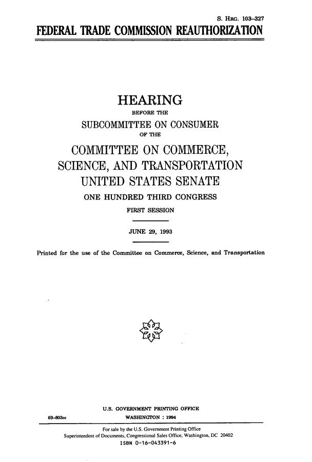 handle is hein.cbhear/cbhearings6320 and id is 1 raw text is: S. HRG. 103-327
FEDERAL TRADE COMMISSION REAUTHORIZATION

HEARING
BEFORE THE
SUBCOMMITTEE ON CONSUMER
OF THE
COMMITTEE ON COMMERCE,
SCIENCE, AND TRANSPORTATION
UNITED STATES SENATE
ONE HUNDRED THIRD CONGRESS
FIRST SESSION
JUNE 29, 1993
Printed for the use of the Committee on Comnnerce, Science, and Transportation

69-803ce

U.S. GOVERNMENT PRINTING OFFICE
WASHINGTON : 1994

For sale by the U.S. Government Printing Office
Superintendent of Documents, Congressional Sales Office, Washington, DC 20402
ISBN 0-16-043391-6


