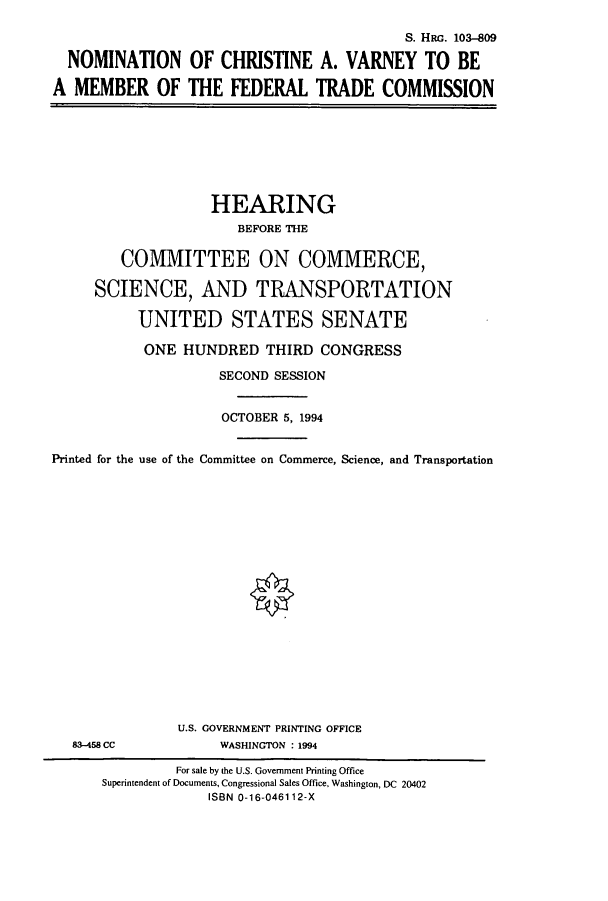 handle is hein.cbhear/cbhearings6331 and id is 1 raw text is: S. HRG. 103-809
NOMINATION OF CHRISTINE A. VARNEY TO BE
A MEMBER OF THE FEDERAL TRADE COMMISSION

HEARING
BEFORE THE
COMMITTEE ON COMMERCE,
SCIENCE, AND TRANSPORTATION
UNITED STATES SENATE
ONE HUNDRED THIRD CONGRESS
SECOND SESSION
OCTOBER 5, 1994
Printed for the use of the Committee on Commerce, Science, and Transportation

83-458 CC

U.S. GOVERNMENT PRINTING OFFICE
WASHINGTON : 1994

For sale by the U.S. Government Printing Office
Superintendent of Documents, Congressional Sales Office, Washington, DC 20402
ISBN 0-16-046112-X


