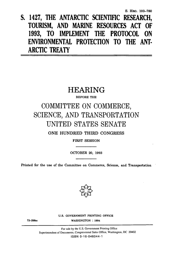 handle is hein.cbhear/cbhearings6332 and id is 1 raw text is: S. Hac. 103-780
S. 1427, THE ANTARCTIC SCIENTIFIC RESEARCH,
TOURISM, AND MARINE RESOURCES ACT OF
1993, TO IMPLEMENT THE PROTOCOL ON
ENVIRONMENTAL PROTECTION TO THE ANT-
ARCTIC TREATY

HEARING
BEFORE THE
COMMITTEE ON COMMERCE,
SCIENCE, AND TRANSPORTATION
UNITED STATES SENATE
ONE HUNDRED THIRD CONGRESS
FIRST SESSION
OCTOBER 20, 1993
Printed for the use of the Committee on Commerce, Science, and Transportation

73-298ce

U.S. GOVERNMENT PRINTING OFFICE
WASHINGTON : 1994

For sale by the U.S. Government Printing Office
Superintendent of Documents, Congressional Sales Office, Washington, DC 20402
ISBN 0-16-046044-1


