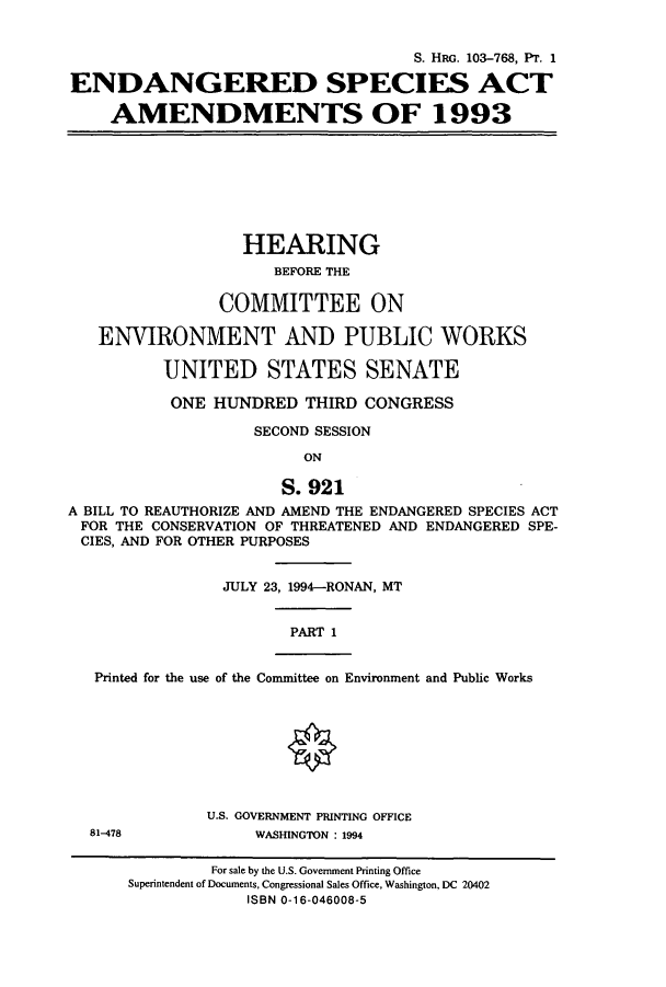 handle is hein.cbhear/cbhearings6378 and id is 1 raw text is: S. HRG. 103-768, PT. 1
ENDANGERED SPECIES ACT
AMENDMENTS OF 1993

HEARING
BEFORE THE
COMMITTEE ON
ENVIRONMENT AND PUBLIC WORKS
UNITED STATES SENATE
ONE HUNDRED THIRD CONGRESS
SECOND SESSION
ON
S.921
A BILL TO REAUTHORIZE AND AMEND THE ENDANGERED SPECIES ACT
FOR THE CONSERVATION OF THREATENED AND ENDANGERED SPE-
CIES, AND FOR OTHER PURPOSES

JULY 23, 1994-RONAN, MT

PART 1

Printed for the use of the Committee on Environment and Public Works

U.S. GOVERNMENT PRINTING OFFICE
WASHINGTON : 1994

81-478

For sale by the U.S. Government Printing Office
Superintendent of Documents, Congressional Sales Office, Washington, DC 20402
ISBN 0-16-046008-5


