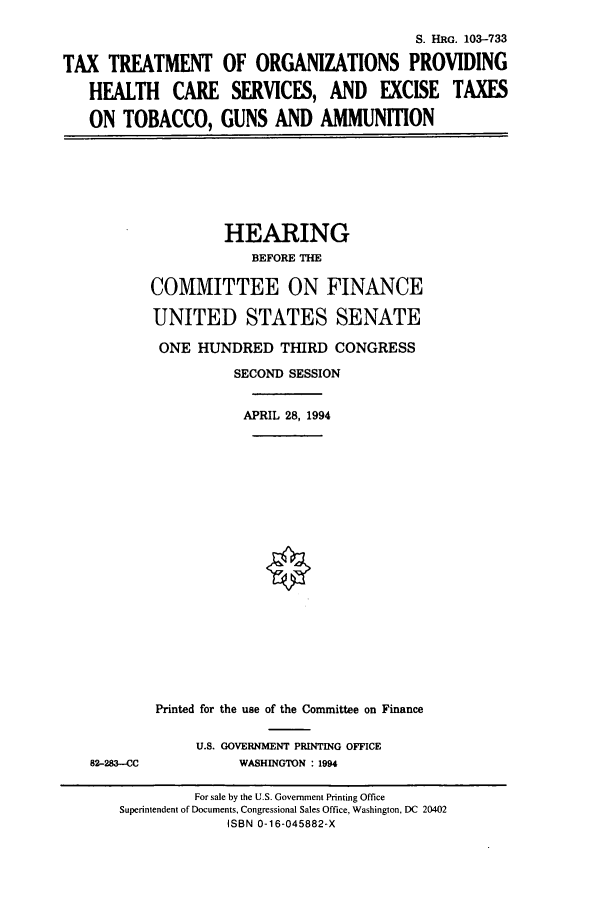 handle is hein.cbhear/cbhearings6408 and id is 1 raw text is: S. HRG. 103-733
TAX TREATMENT OF ORGANIZATIONS PROVIDING
HEALTH CARE SERVICES, AND EXCISE TAXES
ON TOBACCO, GUNS AND AMMUNITION

HEARING
BEFORE THE
COMMITTEE ON FINANCE
UNITED STATES SENATE
ONE HUNDRED THIRD CONGRESS
SECOND SESSION
APRIL 28, 1994
Printed for the use of the Committee on Finance

82-283-CC

U.S. GOVERNMENT PRINTING OFFICE
WASHINGTON : 1994

For sale by the U.S. Government Printing Office
Superintendent of Documents, Congressional Sales Office, Washington, DC 20402
ISBN 0-16-045882-X


