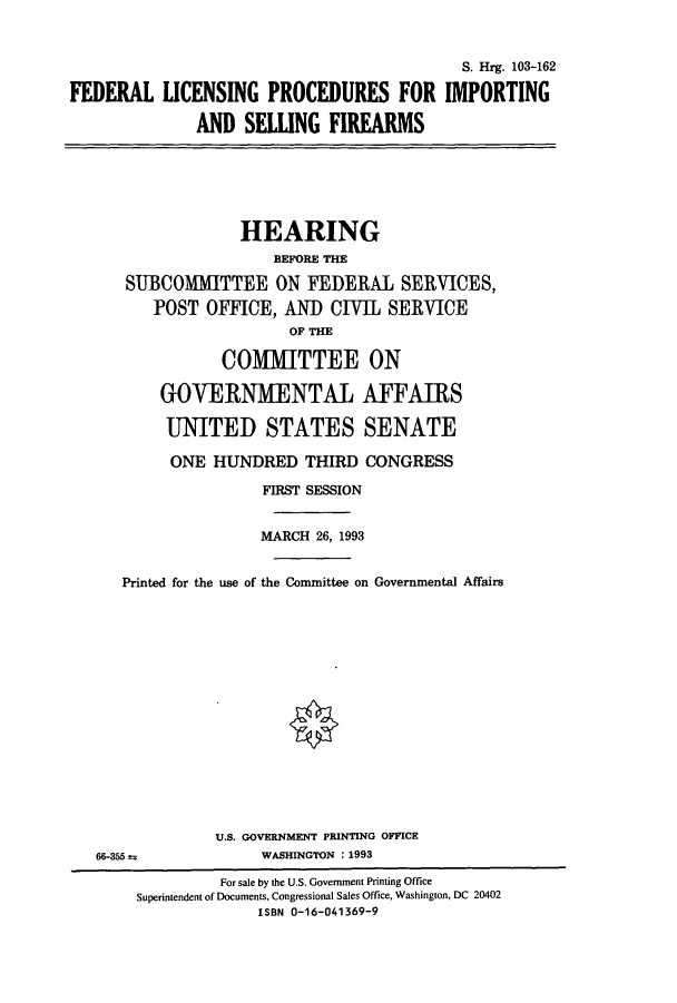 handle is hein.cbhear/cbhearings6451 and id is 1 raw text is: S. Hrg. 103-162
FEDERAL LICENSING PROCEDURES FOR IMPORTING
AND SELLING FIREARMS

HEARING
BEFORE THE
SUBCOMMITTEE ON FEDERAL SERVICES,
POST OFFICE, An CIVIL SERVICE
OF THE
COMMITTEE ON
GOVERNMENTAL AFFAIRS
UNITED STATES SENATE
ONE HUNDRED THIRD CONGRESS
FIRST SESSION
MARCH 26, 1993
Printed for the use of the Committee on Governmental Affairs

66-355 as

U.S. GOVERNMENT PRINTING OFFICE
WASHINGTON : 1993

For sale by the U.S. Government Printing Office
Superintendent of Documents, Congressional Sales Office, Washington, DC 20402
ISBN 0-16-041369-9


