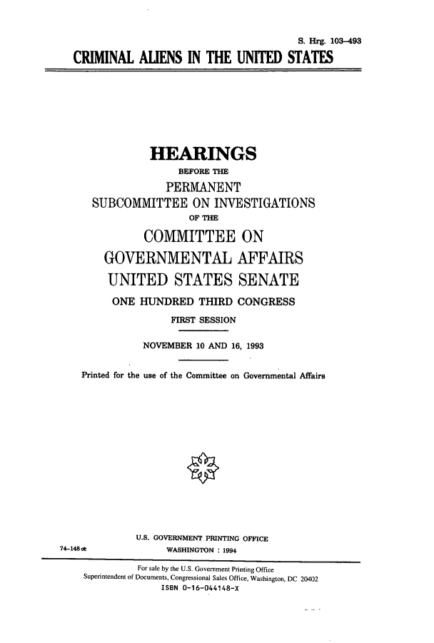 handle is hein.cbhear/cbhearings6459 and id is 1 raw text is: S. Hrg. 103-493
CRIMINAL ALIENS IN THE UNITED STATES

HEARINGS
BEFORE THE
PERMANENT
SUBCOMMITTEE ON INVESTIGATIONS
OF THE
COMMITTEE ON
GOVERNMENTAL AFFAIRS
UNITED STATES SENATE
ONE HUNDRED THIRD CONGRESS
FIRST SESSION
NOVEMBER 10 AND 16, 1993
Printed for the use of the Committee on Governmental Affairs
U.S. GOVERNMENT PRINTING OFFICE
74-148 ot             WASHINGTON : 1994
For sale by the U.S. Government Printing Office
Superintendent of Documents, Congressional Sales Office, Washington, DC 20402
ISBN 0-16-044148-X


