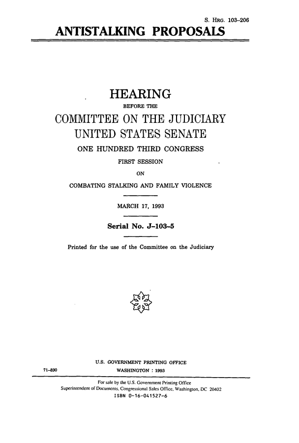 handle is hein.cbhear/cbhearings6478 and id is 1 raw text is: S. HRG. 103-206
ANTISTALKING PROPOSALS

HEARING
BEFORE THE
COMMITTEE ON THE JUDICIARY
UNITED STATES SENATE
ONE HUNDRED THIRD CONGRESS
FIRST SESSION
ON
COMBATING STALKING AND FAMILY VIOLENCE
MARCH 17, 1993
Serial No. J-103-5
Printed for the use of the Committee on the Judiciary

U.S. GOVERNMENT PRINTING OFFICE
71-890                          WASHINGTON : 1993
For sale by the U.S. Government Printing Office
Superintendent of Documents, Congressional Sales Office, Washington, DC 20402
ISBN 0-16-041527-6


