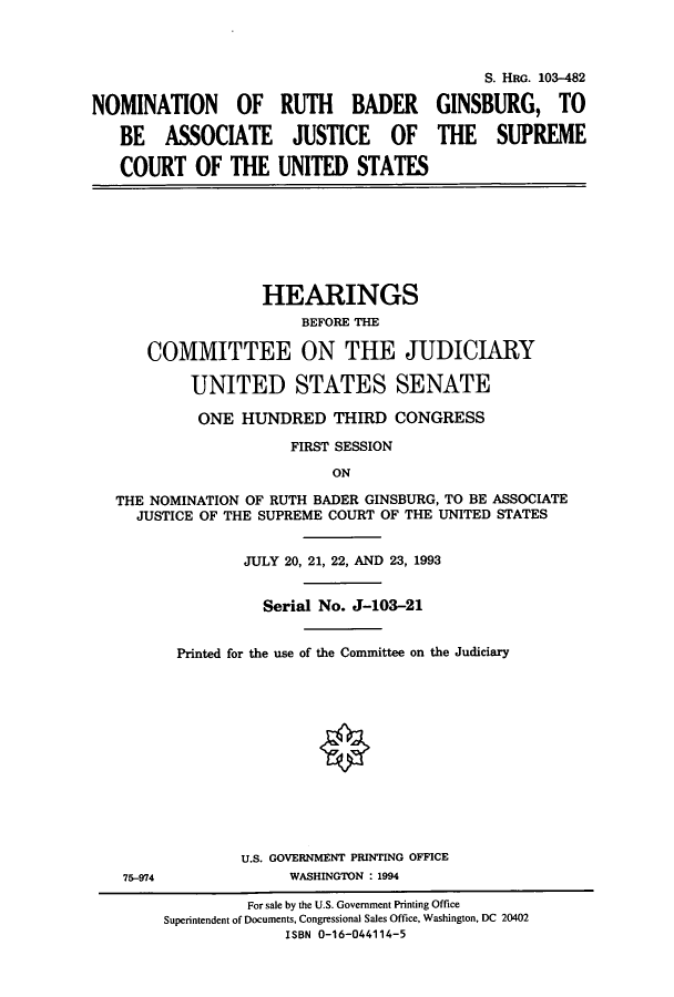 handle is hein.cbhear/cbhearings6482 and id is 1 raw text is: NOMINATION OF RUTH BADER
BE ASSOCIATE JUSTICE OF
COURT OF THE UNITED STATES

S. HRG. 103-482
GINSBURG, TO
THE SUPREME

HEARINGS
BEFORE THE
COMMITTEE ON THE JUDICIARY
UNITED STATES SENATE
ONE HUNDRED THIRD CONGRESS
FIRST SESSION
ON
THE NOMINATION OF RUTH BADER GINSBURG, TO BE ASSOCIATE
JUSTICE OF THE SUPREME COURT OF THE UNITED STATES
JULY 20, 21, 22, AND 23, 1993
Serial No. J-103-21
Printed for the use of the Committee on the Judiciary

U.S. GOVERNMENT PRINTING OFFICE
WASHINGTON : 1994

75-974

For sale by the U.S. Government Printing Office
Superintendent of Documents, Congressional Sales Office, Washington, DC 20402
ISBN 0-16-044114-5


